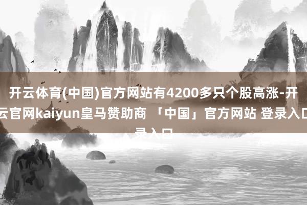 开云体育(中国)官方网站有4200多只个股高涨-开云官网kaiyun皇马赞助商 「中国」官方网站 登录入口