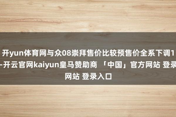 开yun体育网与众08崇拜售价比较预售价全系下调1万元-开云官网kaiyun皇马赞助商 「中国」官方网站 登录入口