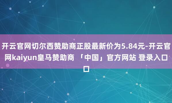 开云官网切尔西赞助商正股最新价为5.84元-开云官网kaiyun皇马赞助商 「中国」官方网站 登录入口
