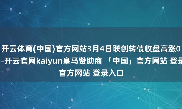 开云体育(中国)官方网站3月4日联创转债收盘高涨0.62%-开云官网kaiyun皇马赞助商 「中国」官方网站 登录入口