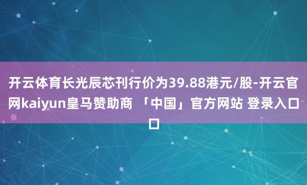开云体育长光辰芯刊行价为39.88港元/股-开云官网kaiyun皇马赞助商 「中国」官方网站 登录入口