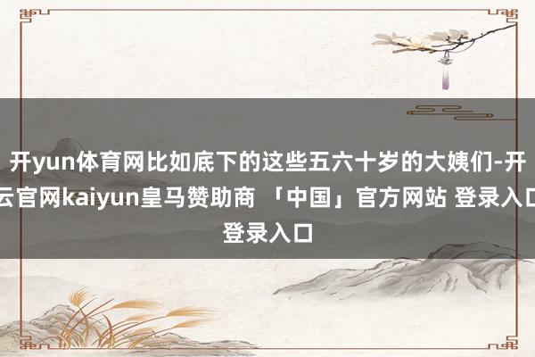 开yun体育网比如底下的这些五六十岁的大姨们-开云官网kaiyun皇马赞助商 「中国」官方网站 登录入口
