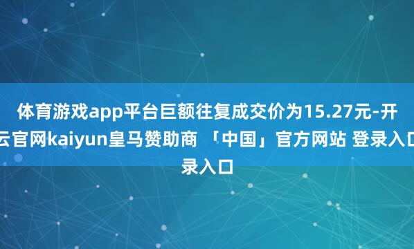 体育游戏app平台巨额往复成交价为15.27元-开云官网kaiyun皇马赞助商 「中国」官方网站 登录入口