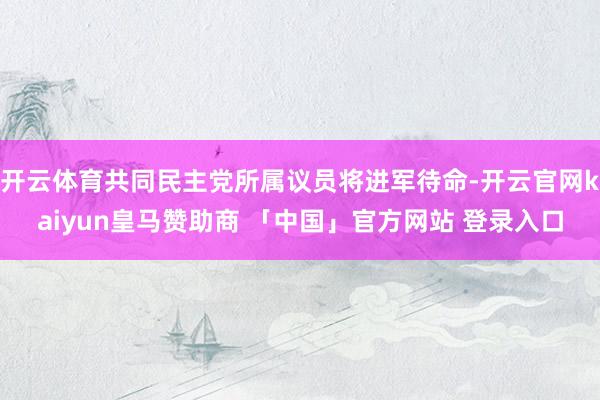 开云体育共同民主党所属议员将进军待命-开云官网kaiyun皇马赞助商 「中国」官方网站 登录入口