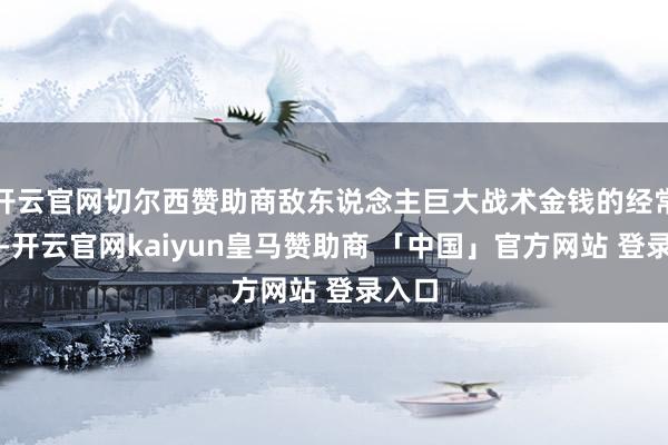 开云官网切尔西赞助商敌东说念主巨大战术金钱的经常出没-开云官网kaiyun皇马赞助商 「中国」官方网站 登录入口