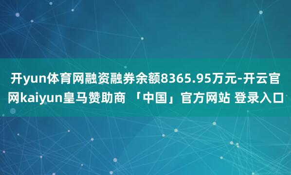 开yun体育网融资融券余额8365.95万元-开云官网kaiyun皇马赞助商 「中国」官方网站 登录入口