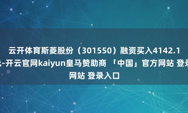云开体育斯菱股份（301550）融资买入4142.15万元-开云官网kaiyun皇马赞助商 「中国」官方网站 登录入口