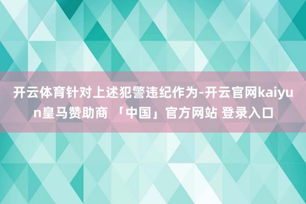 开云体育针对上述犯警违纪作为-开云官网kaiyun皇马赞助商 「中国」官方网站 登录入口