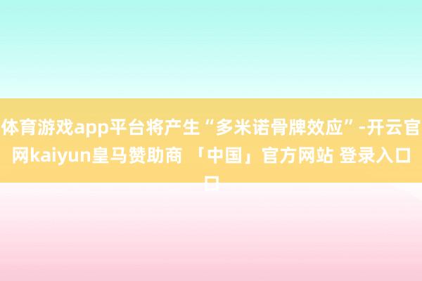 体育游戏app平台将产生“多米诺骨牌效应”-开云官网kaiyun皇马赞助商 「中国」官方网站 登录入口