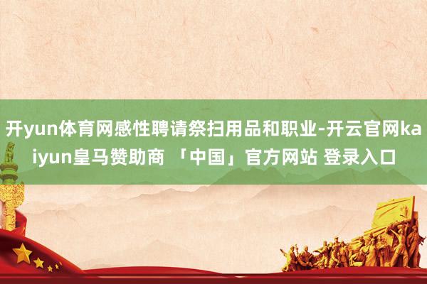 开yun体育网感性聘请祭扫用品和职业-开云官网kaiyun皇马赞助商 「中国」官方网站 登录入口