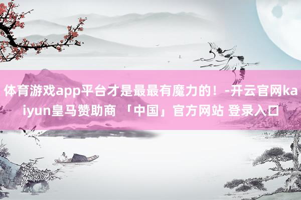 体育游戏app平台才是最最有魔力的！-开云官网kaiyun皇马赞助商 「中国」官方网站 登录入口