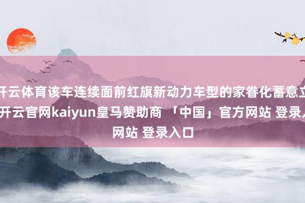 开云体育该车连续面前红旗新动力车型的家眷化蓄意立场-开云官网kaiyun皇马赞助商 「中国」官方网站 登录入口
