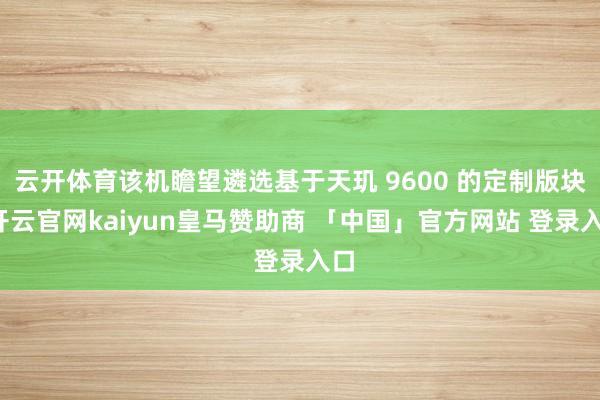 云开体育该机瞻望遴选基于天玑 9600 的定制版块-开云官网kaiyun皇马赞助商 「中国」官方网站 登录入口