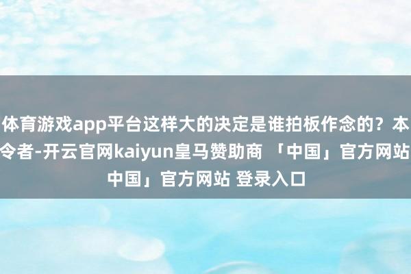 体育游戏app平台这样大的决定是谁拍板作念的？本人行为功令者-开云官网kaiyun皇马赞助商 「中国」官方网站 登录入口