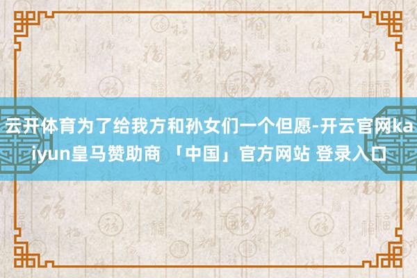 云开体育为了给我方和孙女们一个但愿-开云官网kaiyun皇马赞助商 「中国」官方网站 登录入口