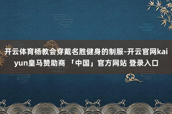 开云体育杨教会穿戴名胜健身的制服-开云官网kaiyun皇马赞助商 「中国」官方网站 登录入口