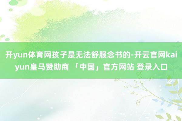 开yun体育网孩子是无法舒服念书的-开云官网kaiyun皇马赞助商 「中国」官方网站 登录入口