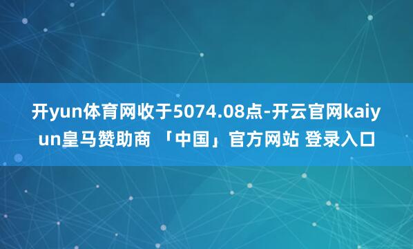 开yun体育网收于5074.08点-开云官网kaiyun皇马赞助商 「中国」官方网站 登录入口