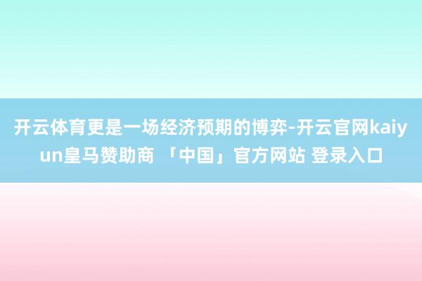 开云体育更是一场经济预期的博弈-开云官网kaiyun皇马赞助商 「中国」官方网站 登录入口