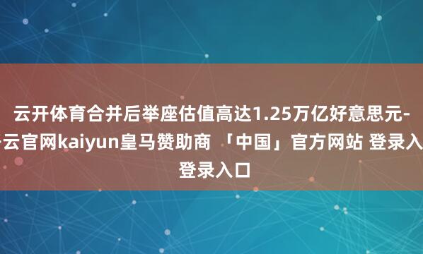 云开体育合并后举座估值高达1.25万亿好意思元-开云官网kaiyun皇马赞助商 「中国」官方网站 登录入口
