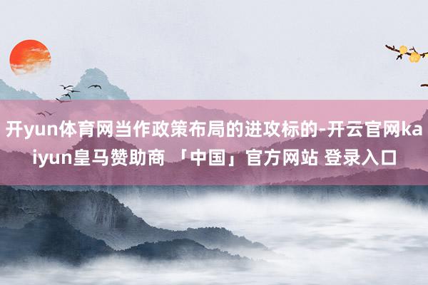 开yun体育网当作政策布局的进攻标的-开云官网kaiyun皇马赞助商 「中国」官方网站 登录入口