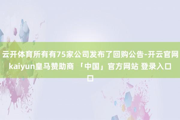 云开体育所有有75家公司发布了回购公告-开云官网kaiyun皇马赞助商 「中国」官方网站 登录入口