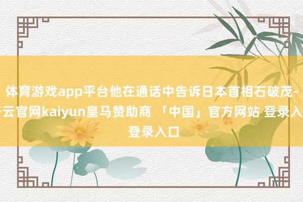 体育游戏app平台他在通话中告诉日本首相石破茂-开云官网kaiyun皇马赞助商 「中国」官方网站 登录入口