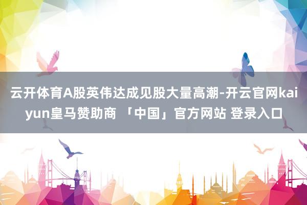 云开体育A股英伟达成见股大量高潮-开云官网kaiyun皇马赞助商 「中国」官方网站 登录入口