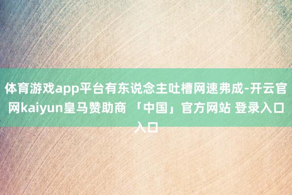 体育游戏app平台有东说念主吐槽网速弗成-开云官网kaiyun皇马赞助商 「中国」官方网站 登录入口