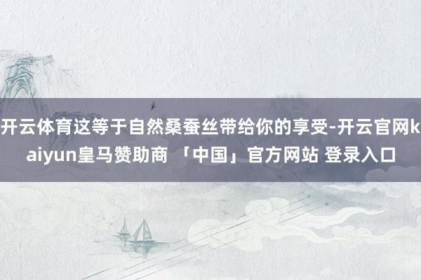 开云体育这等于自然桑蚕丝带给你的享受-开云官网kaiyun皇马赞助商 「中国」官方网站 登录入口