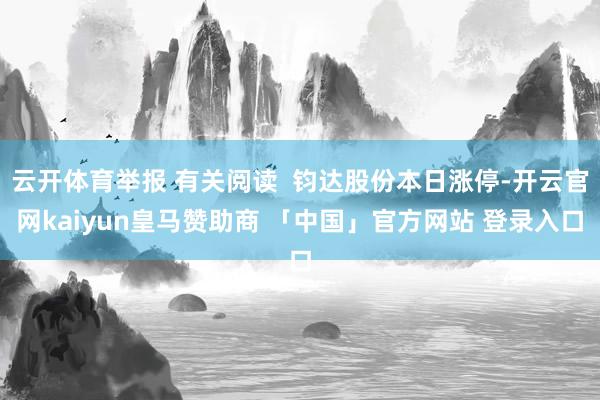 云开体育举报 有关阅读  钧达股份本日涨停-开云官网kaiyun皇马赞助商 「中国」官方网站 登录入口