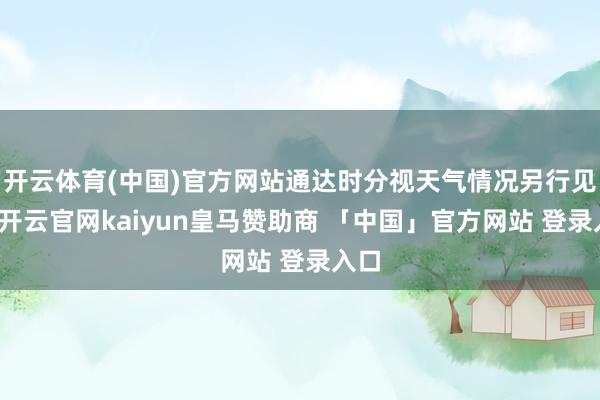 开云体育(中国)官方网站通达时分视天气情况另行见知-开云官网kaiyun皇马赞助商 「中国」官方网站 登录入口