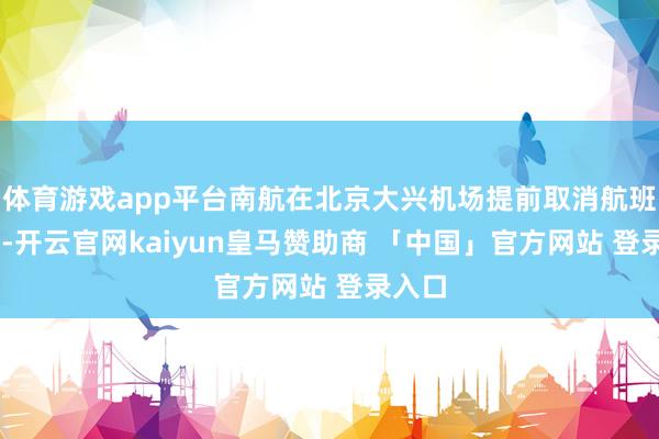 体育游戏app平台南航在北京大兴机场提前取消航班48班-开云官网kaiyun皇马赞助商 「中国」官方网站 登录入口