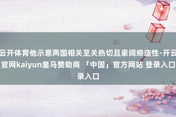 云开体育他示意两国相关至关热切且豪阔缔造性-开云官网kaiyun皇马赞助商 「中国」官方网站 登录入口