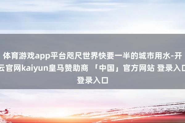 体育游戏app平台咫尺世界快要一半的城市用水-开云官网kaiyun皇马赞助商 「中国」官方网站 登录入口