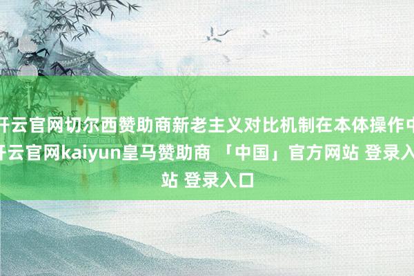 开云官网切尔西赞助商新老主义对比机制在本体操作中-开云官网kaiyun皇马赞助商 「中国」官方网站 登录入口