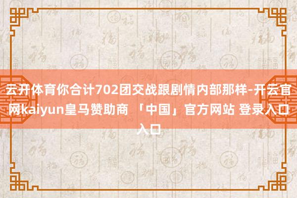 云开体育你合计702团交战跟剧情内部那样-开云官网kaiyun皇马赞助商 「中国」官方网站 登录入口