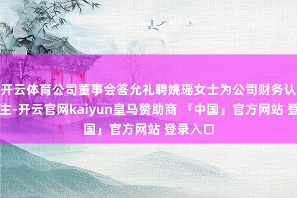 开云体育公司董事会答允礼聘姚瑶女士为公司财务认真东谈主-开云官网kaiyun皇马赞助商 「中国」官方网站 登录入口