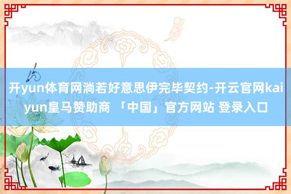 开yun体育网淌若好意思伊完毕契约-开云官网kaiyun皇马赞助商 「中国」官方网站 登录入口