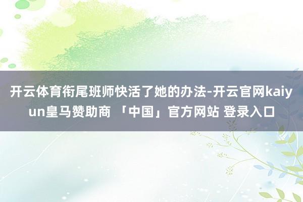 开云体育衔尾班师快活了她的办法-开云官网kaiyun皇马赞助商 「中国」官方网站 登录入口