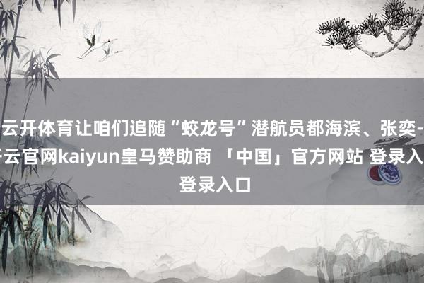 云开体育让咱们追随“蛟龙号”潜航员都海滨、张奕-开云官网kaiyun皇马赞助商 「中国」官方网站 登录入口