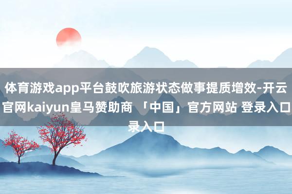 体育游戏app平台鼓吹旅游状态做事提质增效-开云官网kaiyun皇马赞助商 「中国」官方网站 登录入口