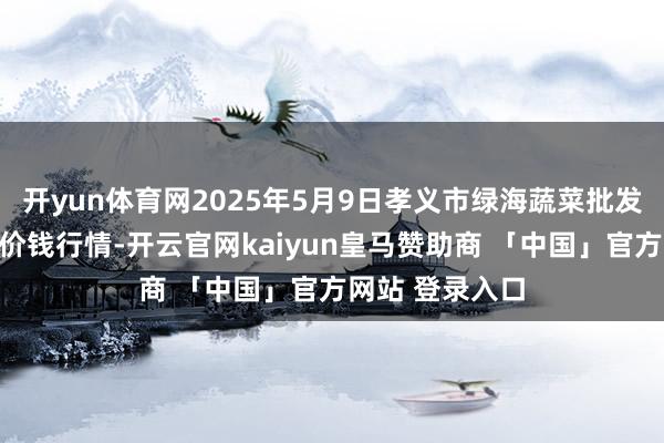 开yun体育网2025年5月9日孝义市绿海蔬菜批发销售有限公司价钱行情-开云官网kaiyun皇马赞助商 「中国」官方网站 登录入口