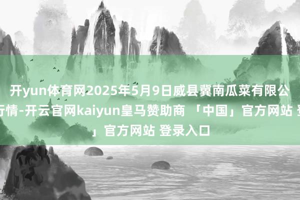 开yun体育网2025年5月9日威县冀南瓜菜有限公司价钱行情-开云官网kaiyun皇马赞助商 「中国」官方网站 登录入口