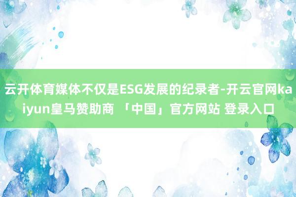 云开体育媒体不仅是ESG发展的纪录者-开云官网kaiyun皇马赞助商 「中国」官方网站 登录入口