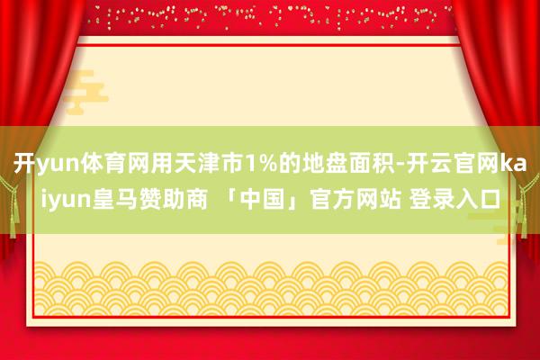 开yun体育网用天津市1%的地盘面积-开云官网kaiyun皇马赞助商 「中国」官方网站 登录入口