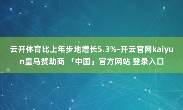 云开体育比上年步地增长5.3%-开云官网kaiyun皇马赞助商 「中国」官方网站 登录入口