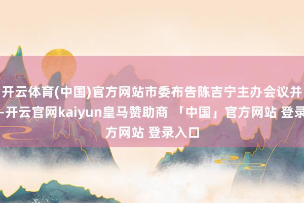 开云体育(中国)官方网站市委布告陈吉宁主办会议并语言-开云官网kaiyun皇马赞助商 「中国」官方网站 登录入口