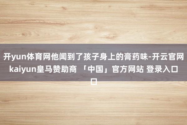 开yun体育网他闻到了孩子身上的膏药味-开云官网kaiyun皇马赞助商 「中国」官方网站 登录入口