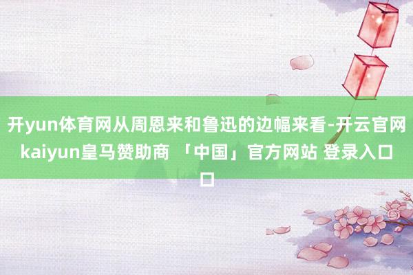 开yun体育网从周恩来和鲁迅的边幅来看-开云官网kaiyun皇马赞助商 「中国」官方网站 登录入口